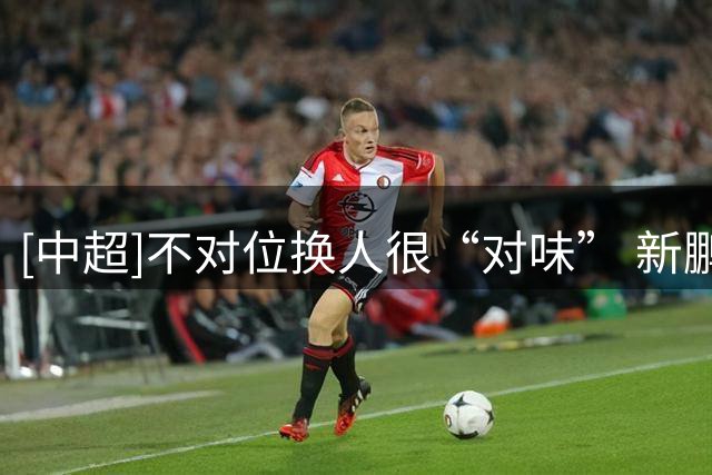 [中超]不对位换人很“对味” 新鹏城2-0胜铜梁龙